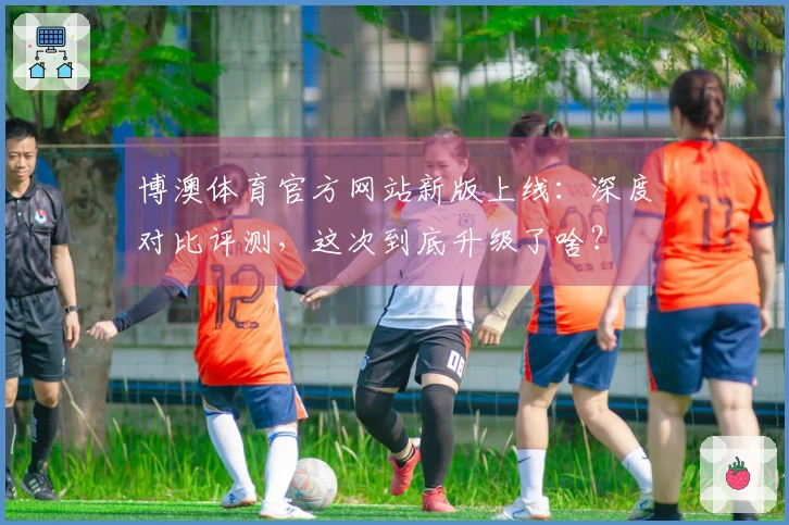 博澳体育官方网站新版上线：深度对比评测，这次到底升级了啥？