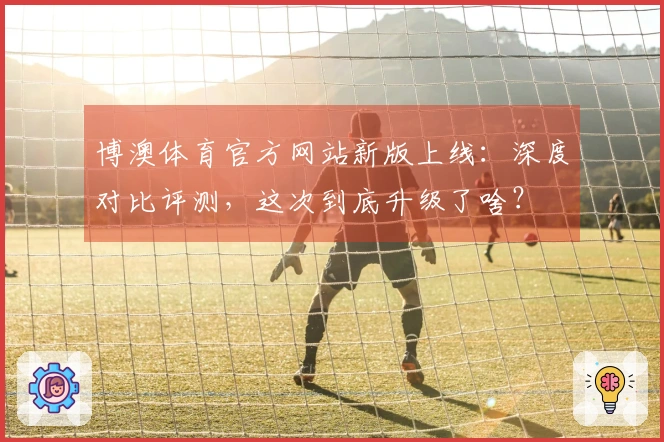 博澳体育官方网站新版上线：深度对比评测，这次到底升级了啥？