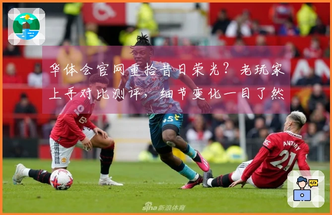 华体会官网重拾昔日荣光？老玩家上手对比测评，细节变化一目了然