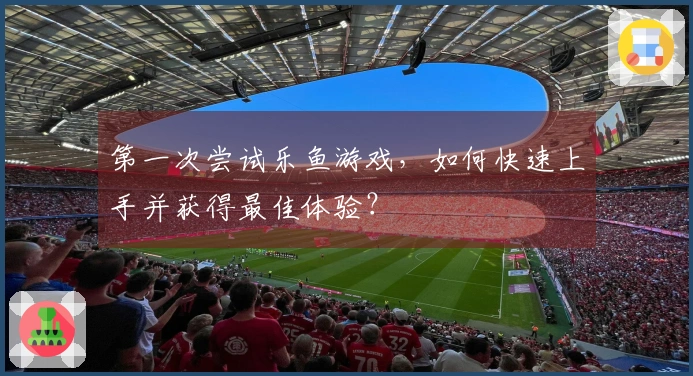 第一次尝试乐鱼游戏，如何快速上手并获得最佳体验？