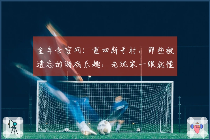 金年会官网：重回新手村，那些被遗忘的游戏乐趣，老玩家一眼就懂的真实反馈