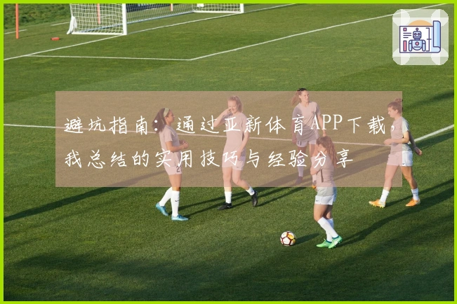 避坑指南：通过亚新体育APP下载，我总结的实用技巧与经验分享
