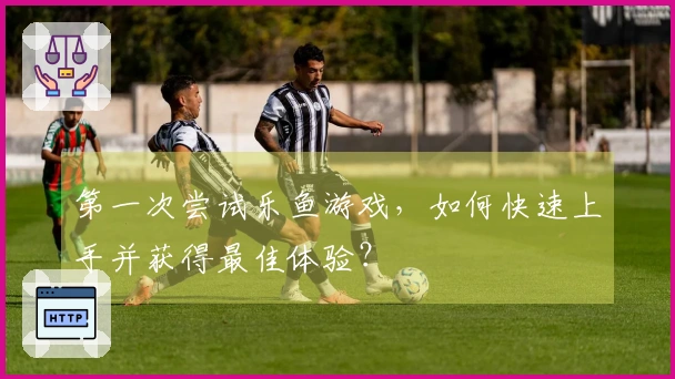 第一次尝试乐鱼游戏，如何快速上手并获得最佳体验？