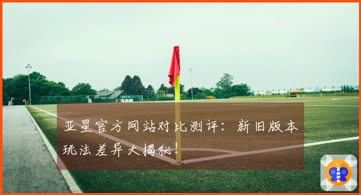 亚星官方网站对比测评：新旧版本玩法差异大揭秘！